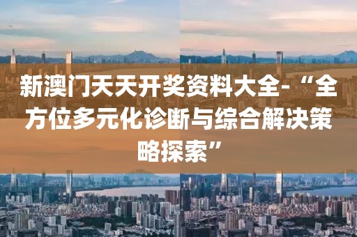 新澳门天天开奖资料大全-“全方位多元化诊断与综合解决策略探索”