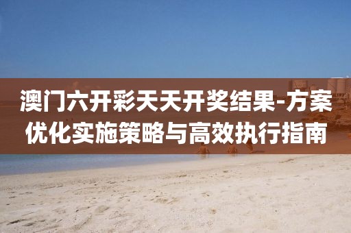 澳门六开彩天天开奖结果-方案优化实施策略与高效执行指南