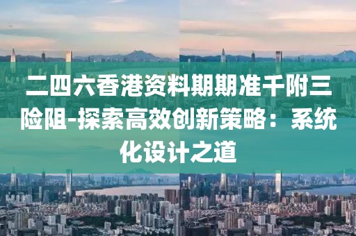 二四六香港资料期期准千附三险阻-探索高效创新策略：系统化设计之道