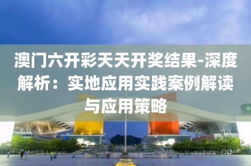澳门六开彩天天开奖结果-深度解析：实地应用实践案例解读与应用策略