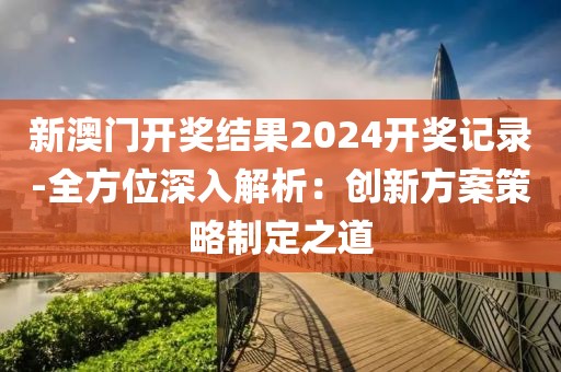 新澳门开奖结果2024开奖记录-全方位深入解析：创新方案策略制定之道