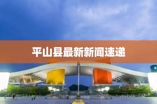 平山县最新新闻速递