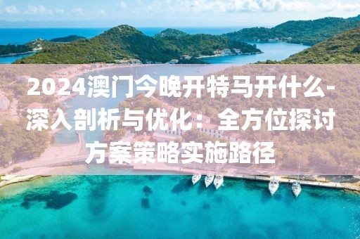 2024澳门今晚开特马开什么-深入剖析与优化：全方位探讨方案策略实施路径