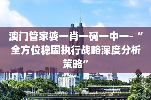 澳门管家婆一肖一码一中一-“全方位稳固执行战略深度分析策略”