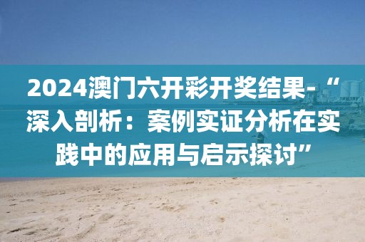 2024澳门六开彩开奖结果-“深入剖析：案例实证分析在实践中的应用与启示探讨”