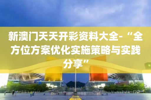 新澳门天天开彩资料大全-“全方位方案优化实施策略与实践分享”