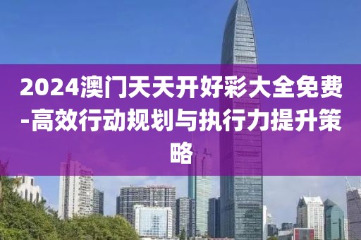2024澳门天天开好彩大全免费-高效行动规划与执行力提升策略