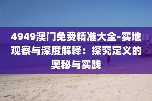 4949澳门免费精准大全-实地观察与深度解释：探究定义的奥秘与实践