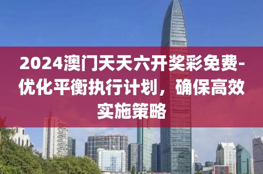 2024澳门天天六开奖彩免费-优化平衡执行计划，确保高效实施策略