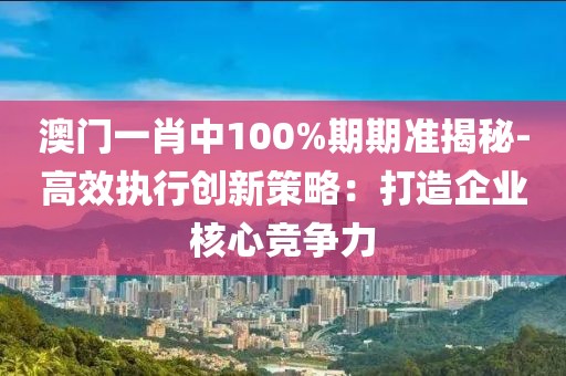 澳门一肖中100%期期准揭秘-高效执行创新策略：打造企业核心竞争力