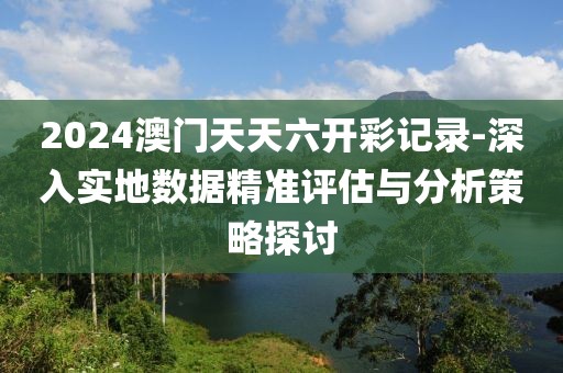 2024澳门天天六开彩记录-深入实地数据精准评估与分析策略探讨