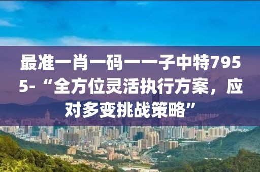 最准一肖一码一一子中特7955-“全方位灵活执行方案，应对多变挑战策略”
