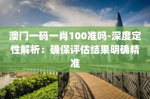 澳门一码一肖100准吗-深度定性解析：确保评估结果明确精准