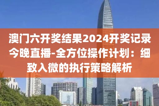 澳门六开奖结果2024开奖记录今晚直播-全方位操作计划：细致入微的执行策略解析