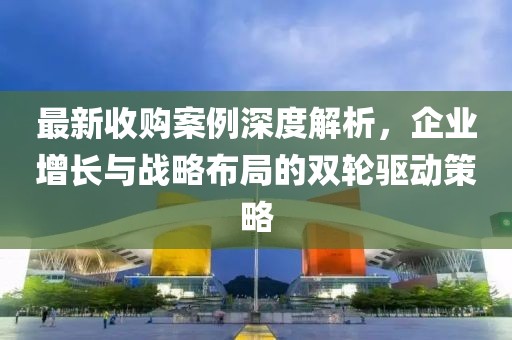 最新收购案例深度解析，企业增长与战略布局的双轮驱动策略