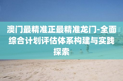 澳门最精准正最精准龙门-全面综合计划评估体系构建与实践探索