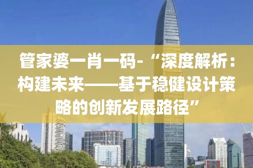 管家婆一肖一码-“深度解析：构建未来——基于稳健设计策略的创新发展路径”