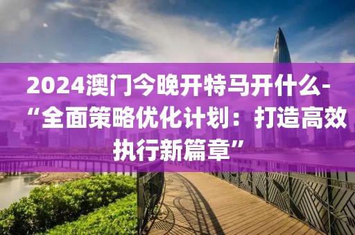2024澳门今晚开特马开什么-“全面策略优化计划：打造高效执行新篇章”