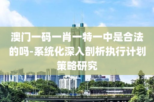 澳门一码一肖一特一中是合法的吗-系统化深入剖析执行计划策略研究