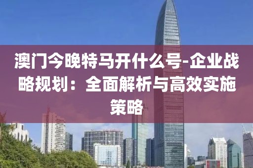 澳门今晚特马开什么号-企业战略规划：全面解析与高效实施策略