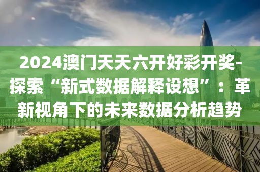 2024澳门天天六开好彩开奖-探索“新式数据解释设想”：革新视角下的未来数据分析趋势