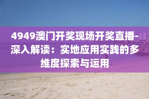 4949澳门开奖现场开奖直播-深入解读：实地应用实践的多维度探索与运用