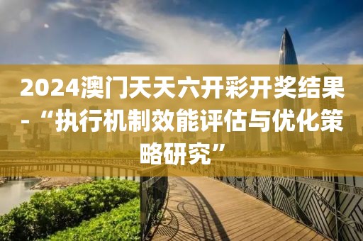 2024澳门天天六开彩开奖结果-“执行机制效能评估与优化策略研究”