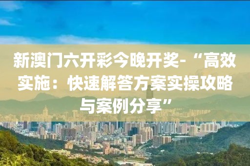 新澳门六开彩今晚开奖-“高效实施：快速解答方案实操攻略与案例分享”