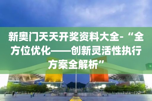 新奥门天天开奖资料大全-“全方位优化——创新灵活性执行方案全解析”