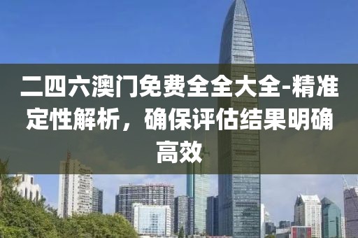 二四六澳门免费全全大全-精准定性解析，确保评估结果明确高效