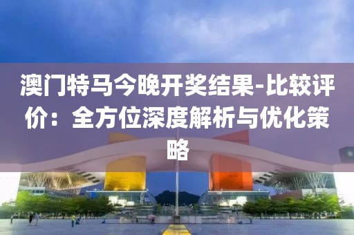 澳门特马今晚开奖结果-比较评价：全方位深度解析与优化策略