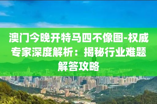 澳门今晚开特马四不像图-权威专家深度解析：揭秘行业难题解答攻略