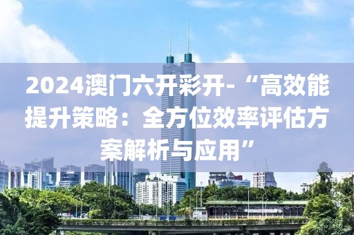 2024澳门六开彩开-“高效能提升策略：全方位效率评估方案解析与应用”