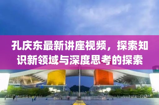 孔庆东最新讲座视频，探索知识新领域与深度思考的探索