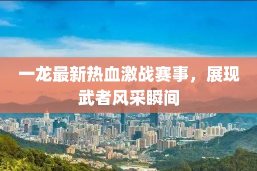 一龙最新热血激战赛事，展现武者风采瞬间