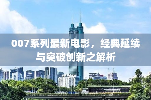007系列最新电影，经典延续与突破创新之解析
