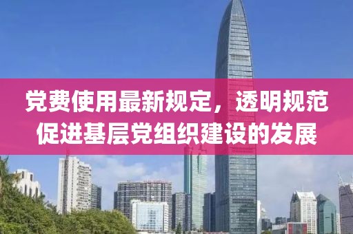 党费使用最新规定，透明规范促进基层党组织建设的发展