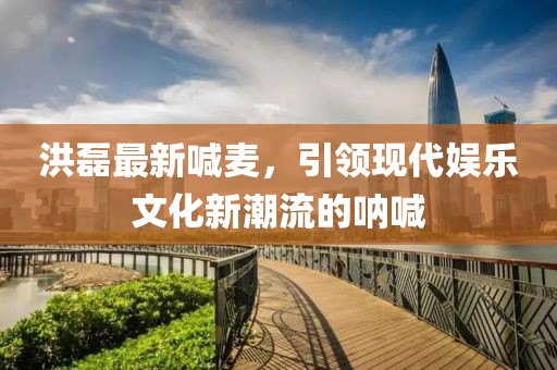 洪磊最新喊麦，引领现代娱乐文化新潮流的呐喊