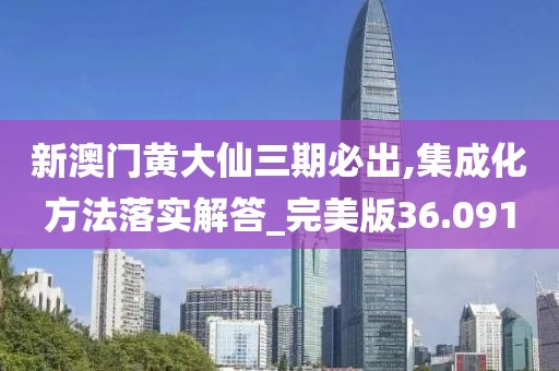 新澳门黄大仙三期必出,集成化方法落实解答_完美版36.091