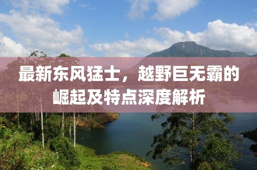 最新东风猛士，越野巨无霸的崛起及特点深度解析