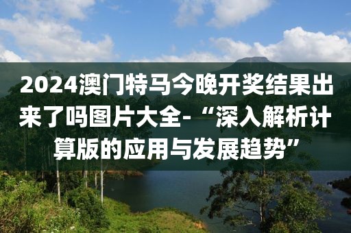 2024澳门特马今晚开奖结果出来了吗图片大全-“深入解析计算版的应用与发展趋势”