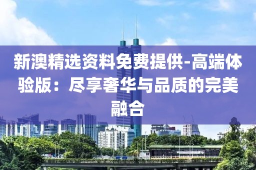 新澳精选资料免费提供-高端体验版：尽享奢华与品质的完美融合