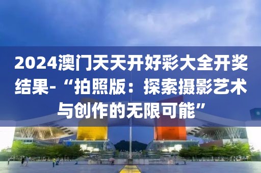 2024澳门天天开好彩大全开奖结果-“拍照版：探索摄影艺术与创作的无限可能”