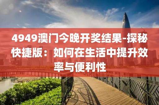 4949澳门今晚开奖结果-探秘快捷版：如何在生活中提升效率与便利性