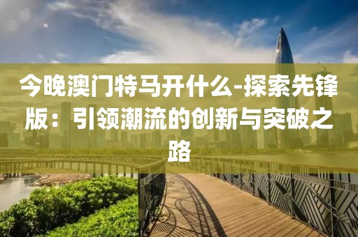 今晚澳门特马开什么-探索先锋版：引领潮流的创新与突破之路