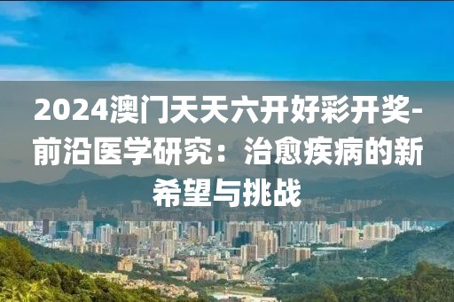 2024澳门天天六开好彩开奖-前沿医学研究：治愈疾病的新希望与挑战