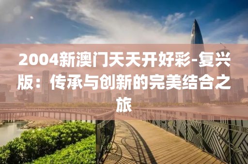 2004新澳门天天开好彩-复兴版：传承与创新的完美结合之旅
