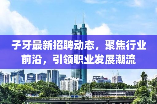 子牙最新招聘动态，聚焦行业前沿，引领职业发展潮流