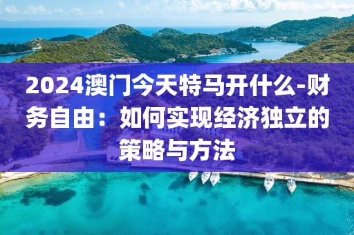 2024澳门今天特马开什么-财务自由：如何实现经济独立的策略与方法