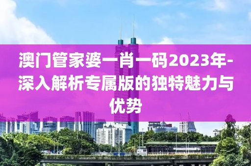 澳门管家婆一肖一码2023年-深入解析专属版的独特魅力与优势